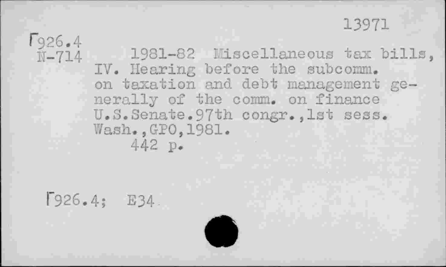 ﻿13971
F926.4
N-714	1981-82 Miscellaneous tax bills,
IV. Hearing before the subcomm, on taxation and debt management generally of the comm, on finance U.S.Senate.97th congr.,lst sess. Wash.,GIO,1981.
442 p.
P926.4; E34